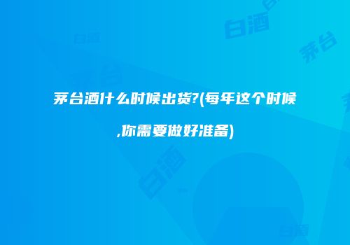 茅台酒什么时候出货?(每年这个时候,你需要做好准备)