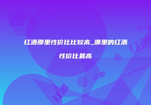 红酒那里性价比比较高_哪里的红酒性价比最高