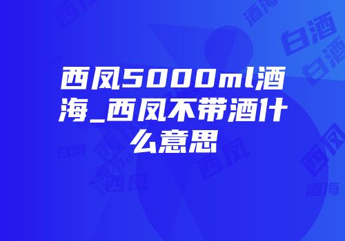 西凤5000ml酒海_西凤不带酒什么意思