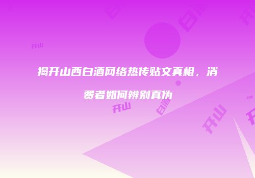 揭开山西白酒网络热传贴文真相，消费者如何辨别真伪