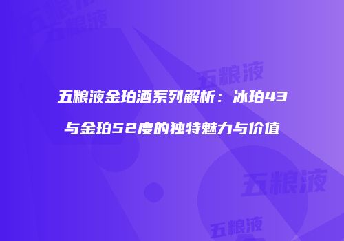 五粮液金珀酒系列解析：冰珀43与金珀52度的独特魅力与价值