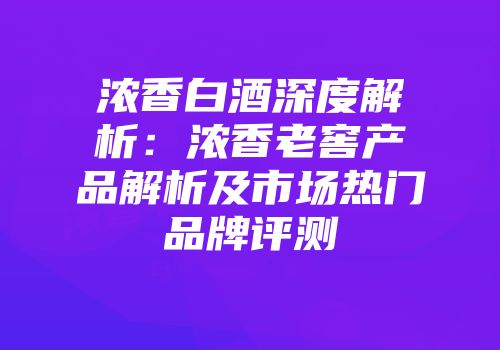 浓香白酒深度解析：浓香老窖产品解析及市场热门品牌评测