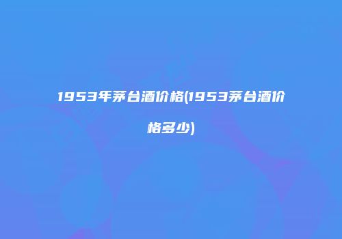 1953年茅台酒价格(1953茅台酒价格多少)