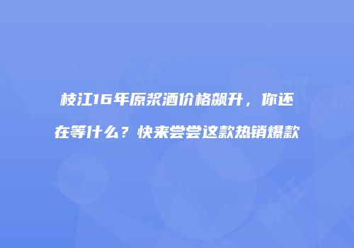 枝江16年原浆酒价格飙升，你还在等什么？快来尝尝这款热销爆款