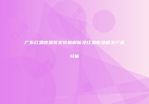 广东红酒皮盒批发价格解析及红酒市场相关产品分析