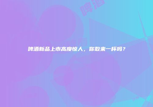 啤酒新品上市高度惊人，你敢来一杯吗？