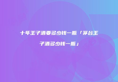 十年王子酒要多少钱一瓶「茅台王子酒多少钱一瓶」