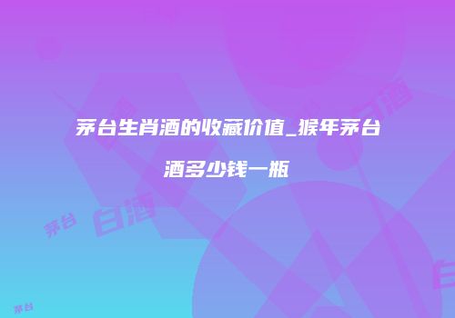 茅台生肖酒的收藏价值_猴年茅台酒多少钱一瓶
