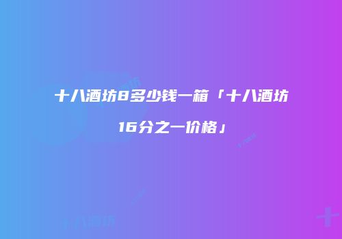 十八酒坊8多少钱一箱「十八酒坊16分之一价格」