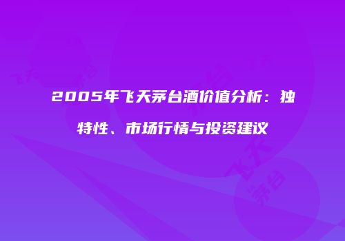 2005年飞天茅台酒价值分析:独特性、市场行情与投资建议